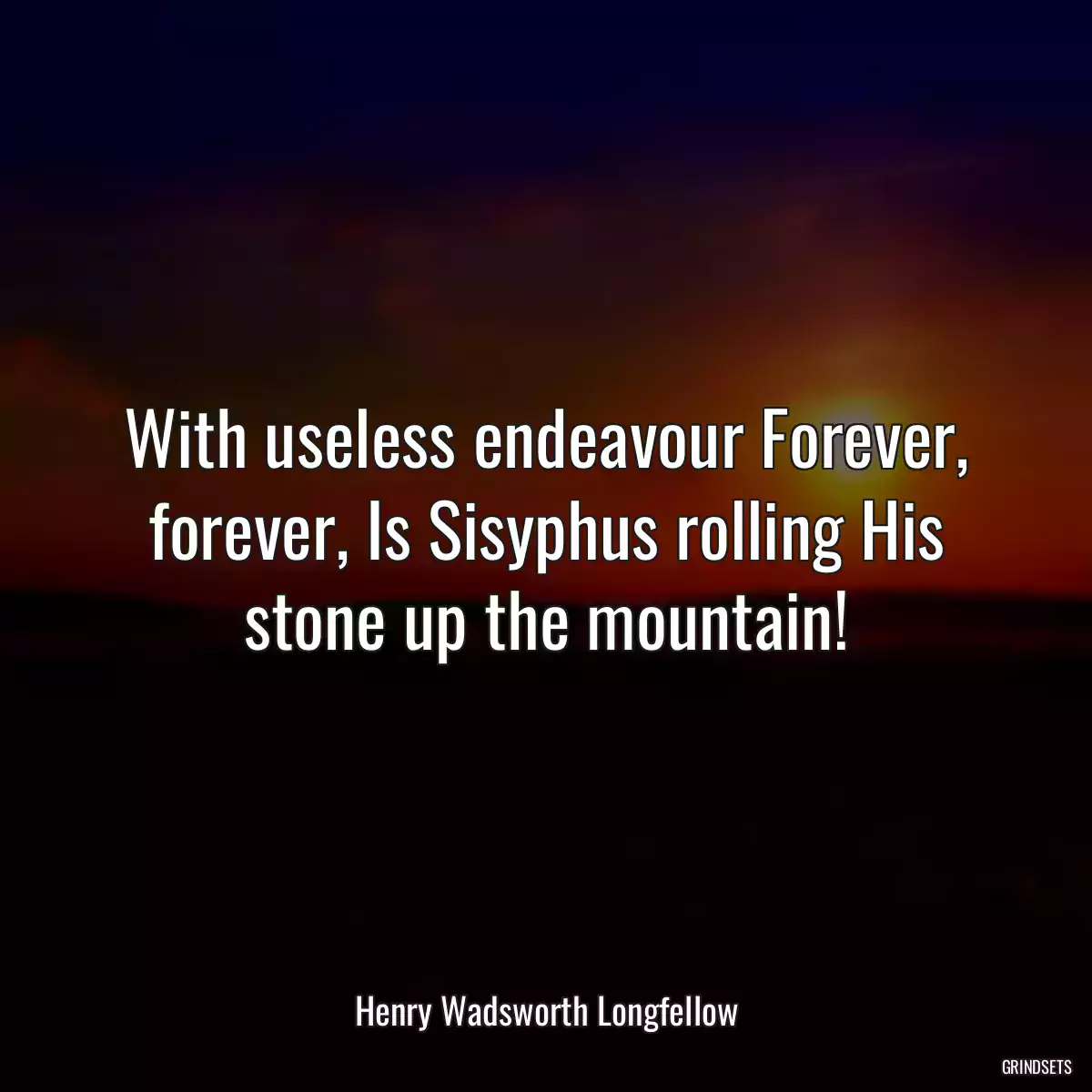 With useless endeavour Forever, forever, Is Sisyphus rolling His stone up the mountain!