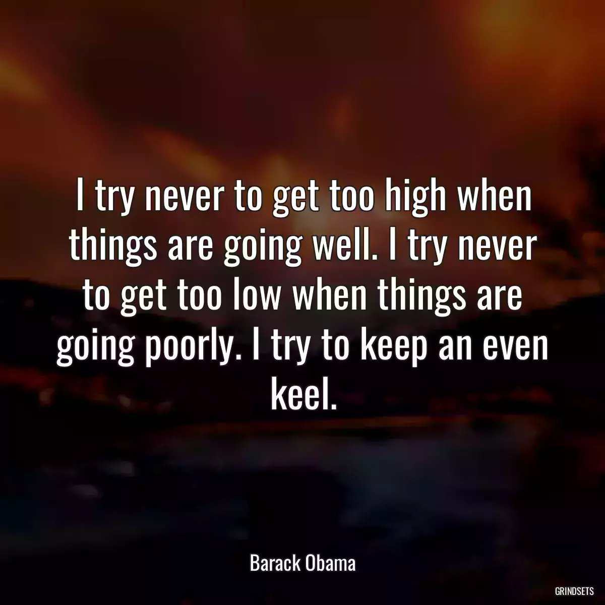 I try never to get too high when things are going well. I try never to get too low when things are going poorly. I try to keep an even keel.