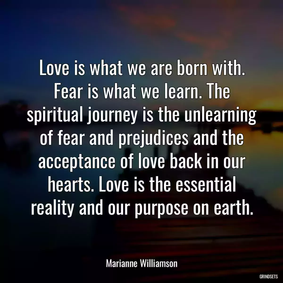 Love is what we are born with. Fear is what we learn. The spiritual journey is the unlearning of fear and prejudices and the acceptance of love back in our hearts. Love is the essential reality and our purpose on earth.