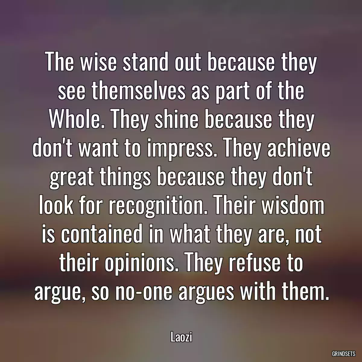 The wise stand out because they see themselves as part of the Whole. They shine because they don\'t want to impress. They achieve great things because they don\'t look for recognition. Their wisdom is contained in what they are, not their opinions. They refuse to argue, so no-one argues with them.