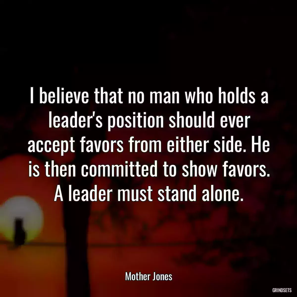 I believe that no man who holds a leader\'s position should ever accept favors from either side. He is then committed to show favors. A leader must stand alone.