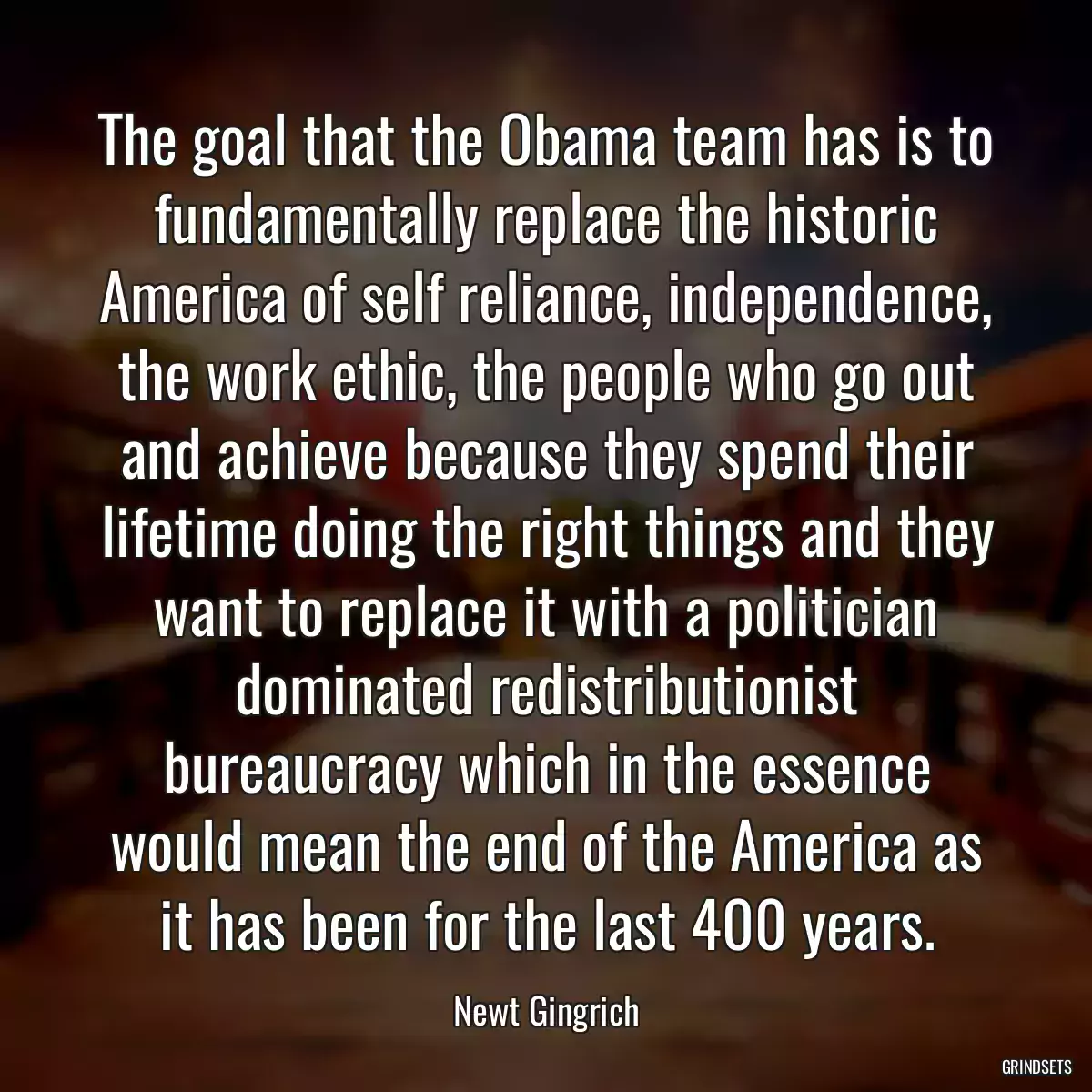 The goal that the Obama team has is to fundamentally replace the historic America of self reliance, independence, the work ethic, the people who go out and achieve because they spend their lifetime doing the right things and they want to replace it with a politician dominated redistributionist bureaucracy which in the essence would mean the end of the America as it has been for the last 400 years.