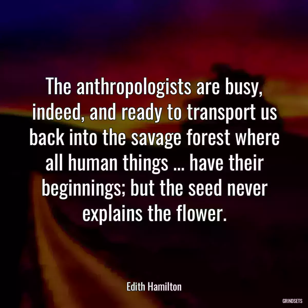 The anthropologists are busy, indeed, and ready to transport us back into the savage forest where all human things ... have their beginnings; but the seed never explains the flower.