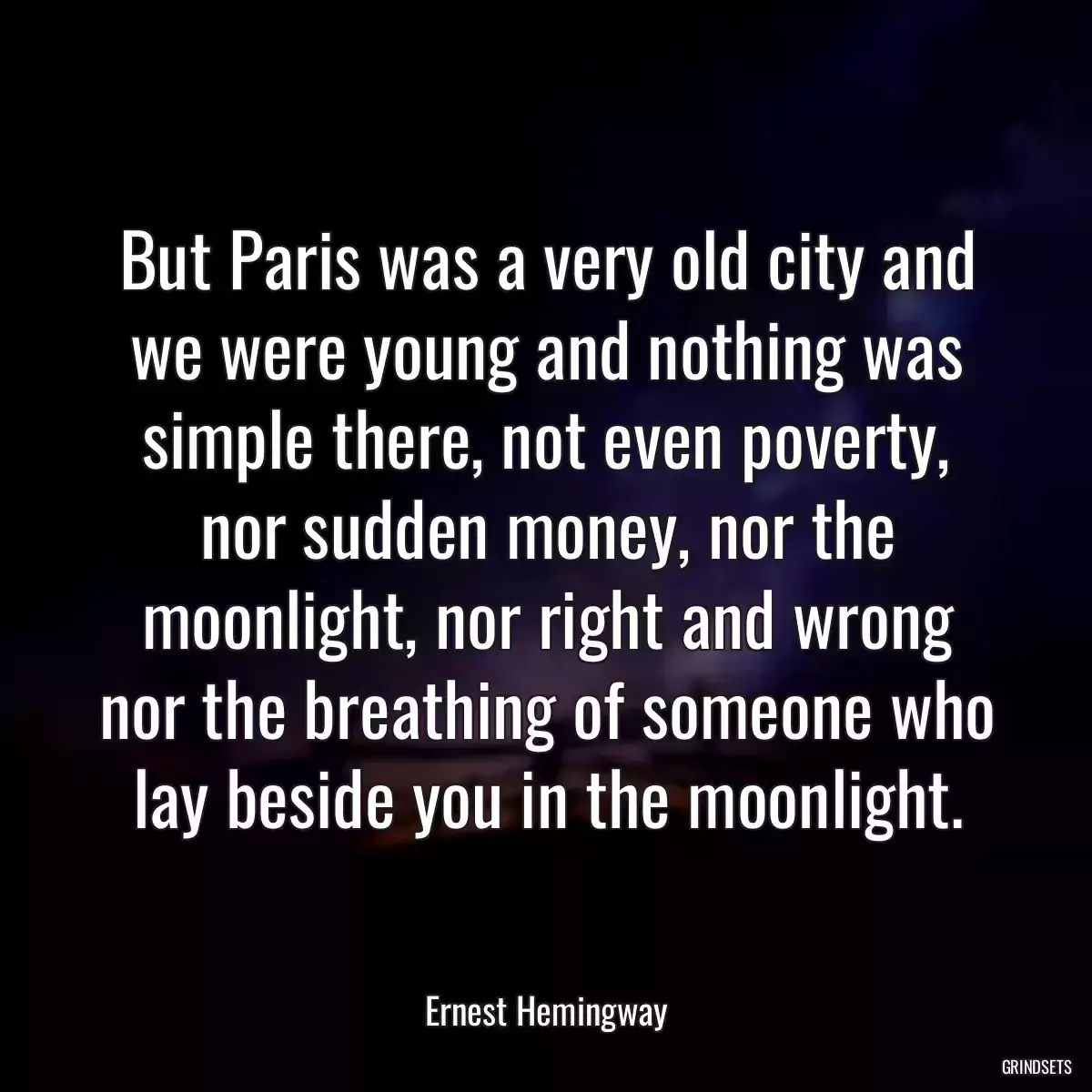 But Paris was a very old city and we were young and nothing was simple there, not even poverty, nor sudden money, nor the moonlight, nor right and wrong nor the breathing of someone who lay beside you in the moonlight.