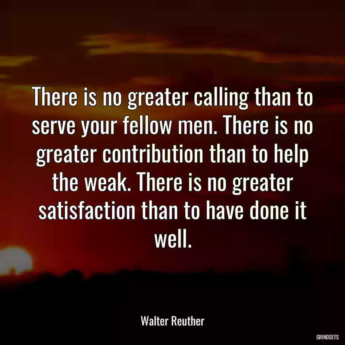 There is no greater calling than to serve your fellow men. There is no greater contribution than to help the weak. There is no greater satisfaction than to have done it well.