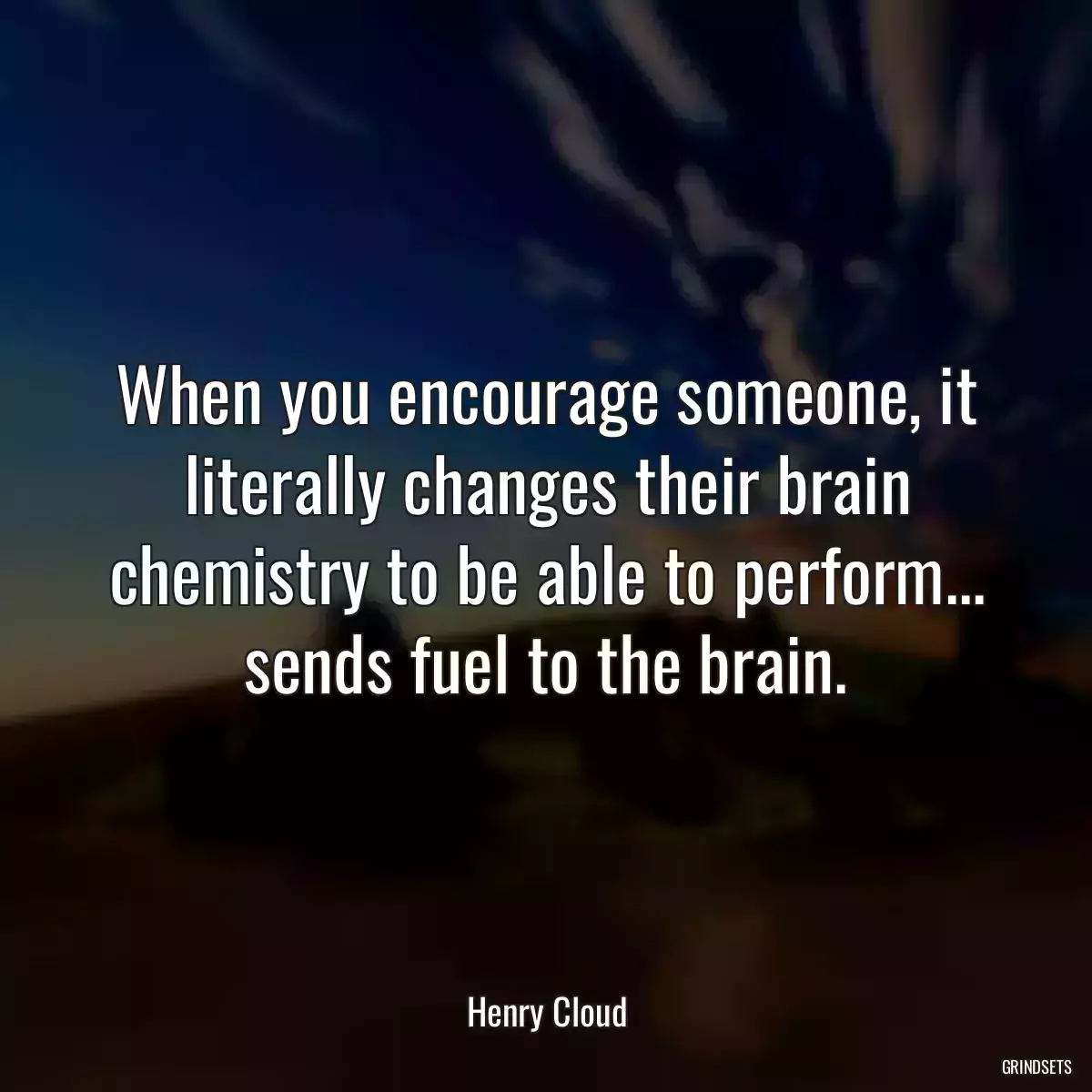 When you encourage someone, it literally changes their brain chemistry to be able to perform... sends fuel to the brain.