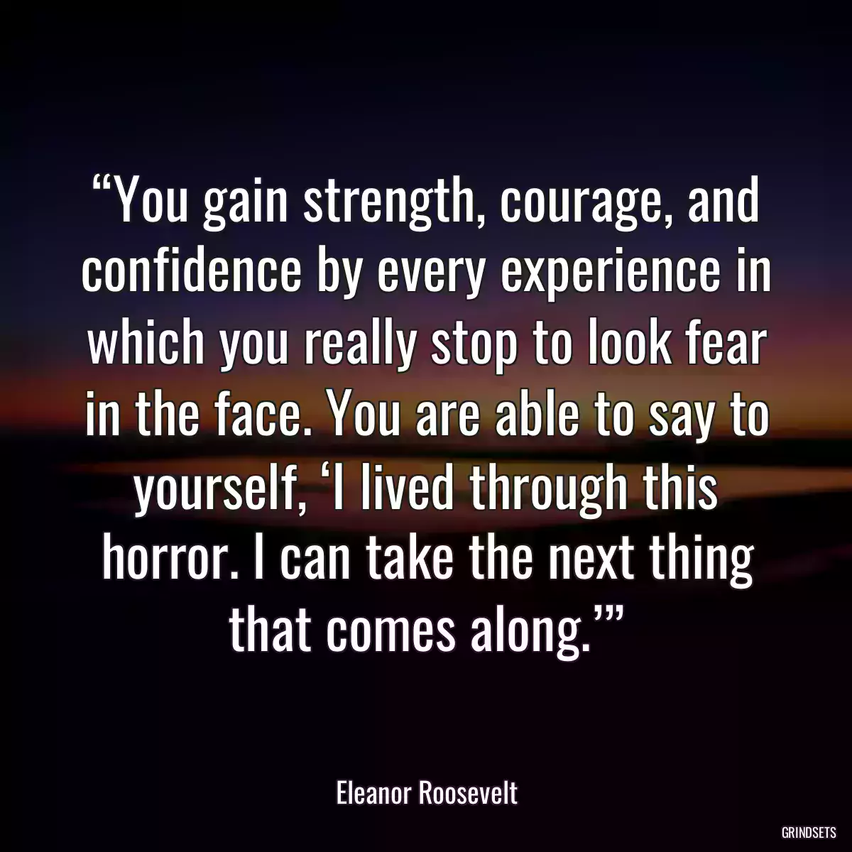 “You gain strength, courage, and confidence by every experience in which you really stop to look fear in the face. You are able to say to yourself, ‘I lived through this horror. I can take the next thing that comes along.’”