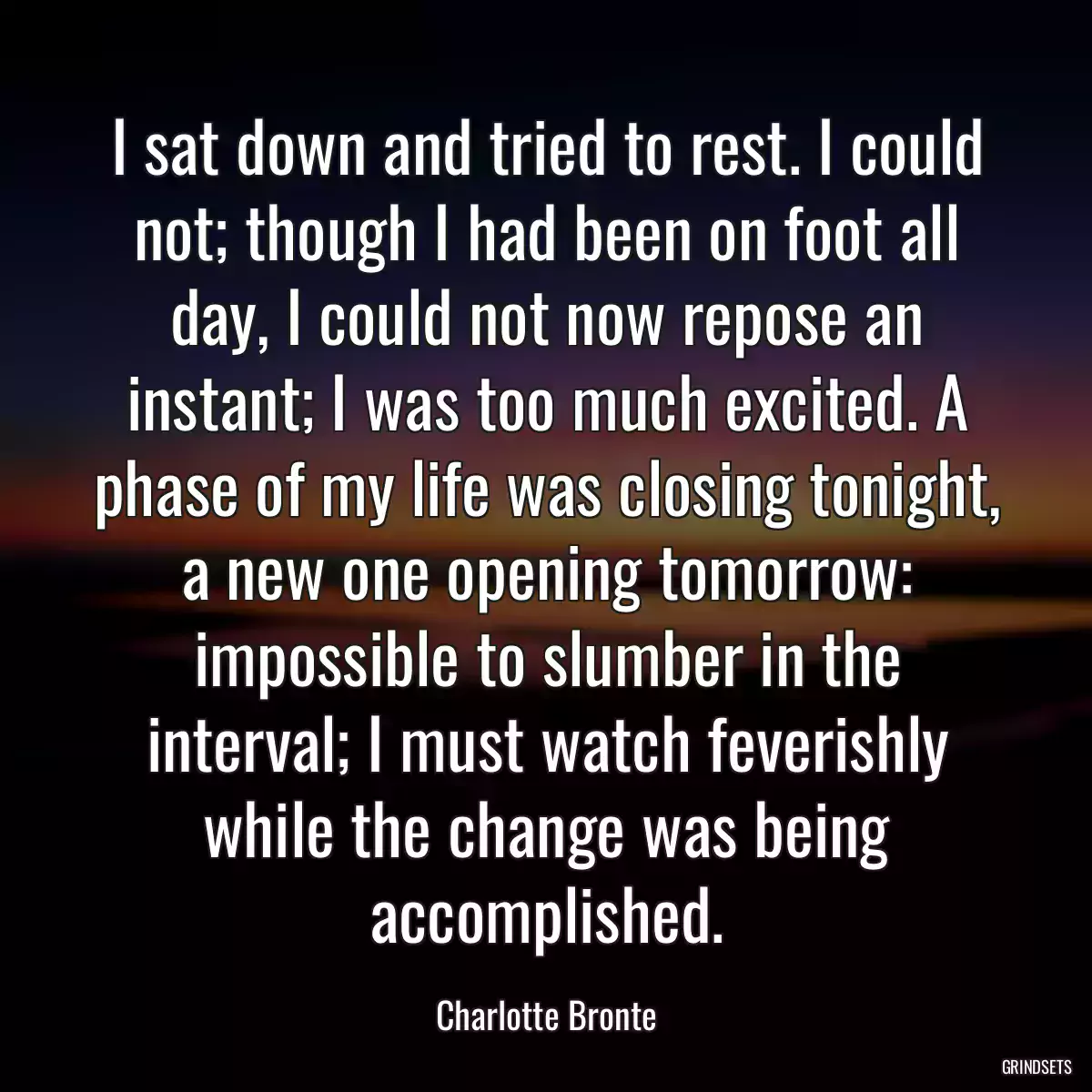 I sat down and tried to rest. I could not; though I had been on foot all day, I could not now repose an instant; I was too much excited. A phase of my life was closing tonight, a new one opening tomorrow: impossible to slumber in the interval; I must watch feverishly while the change was being accomplished.