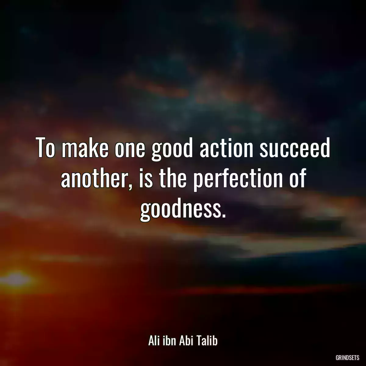 To make one good action succeed another, is the perfection of goodness.