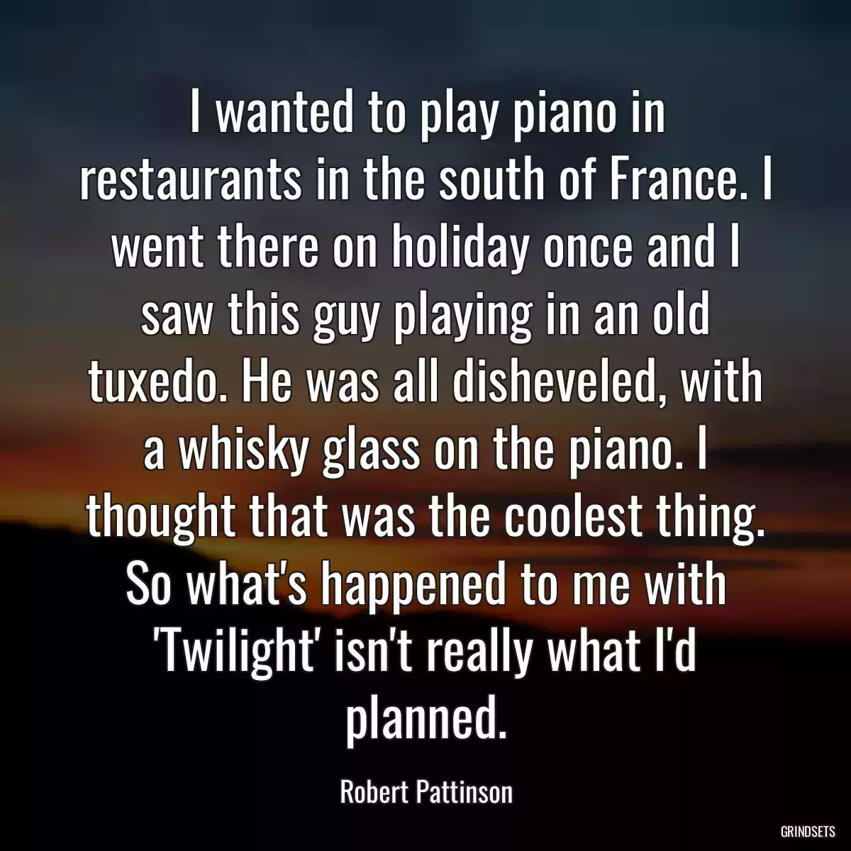 I wanted to play piano in restaurants in the south of France. I went there on holiday once and I saw this guy playing in an old tuxedo. He was all disheveled, with a whisky glass on the piano. I thought that was the coolest thing. So what\'s happened to me with \'Twilight\' isn\'t really what I\'d planned.