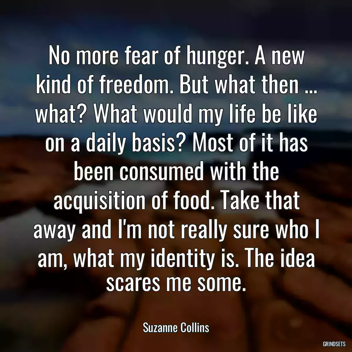 No more fear of hunger. A new kind of freedom. But what then ... what? What would my life be like on a daily basis? Most of it has been consumed with the acquisition of food. Take that away and I\'m not really sure who I am, what my identity is. The idea scares me some.