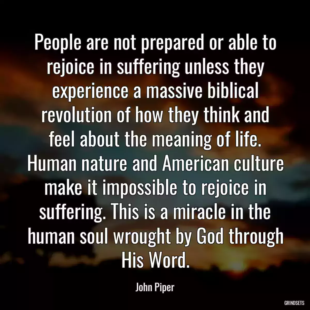 People are not prepared or able to rejoice in suffering unless they experience a massive biblical revolution of how they think and feel about the meaning of life. Human nature and American culture make it impossible to rejoice in suffering. This is a miracle in the human soul wrought by God through His Word.