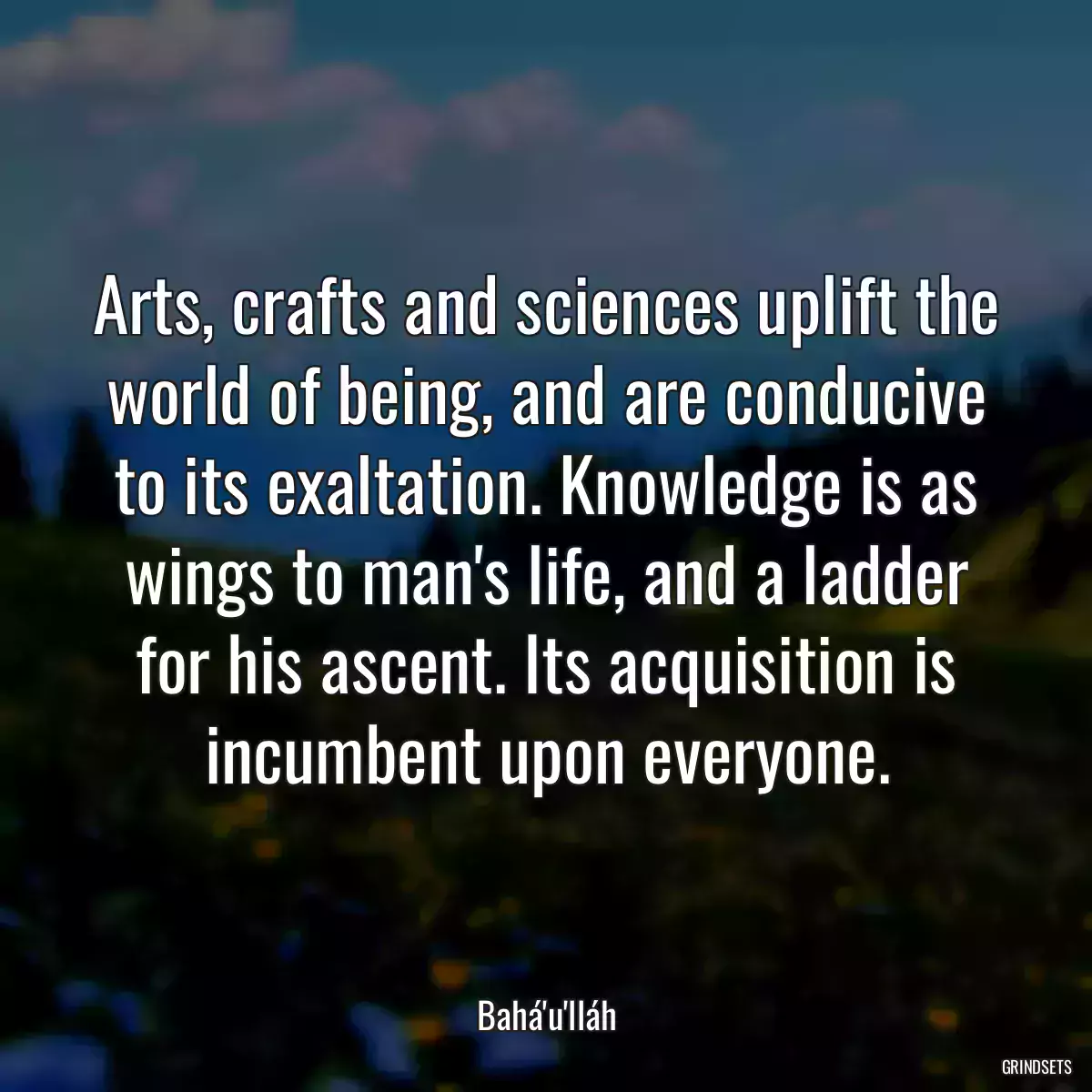 Arts, crafts and sciences uplift the world of being, and are conducive to its exaltation. Knowledge is as wings to man\'s life, and a ladder for his ascent. Its acquisition is incumbent upon everyone.