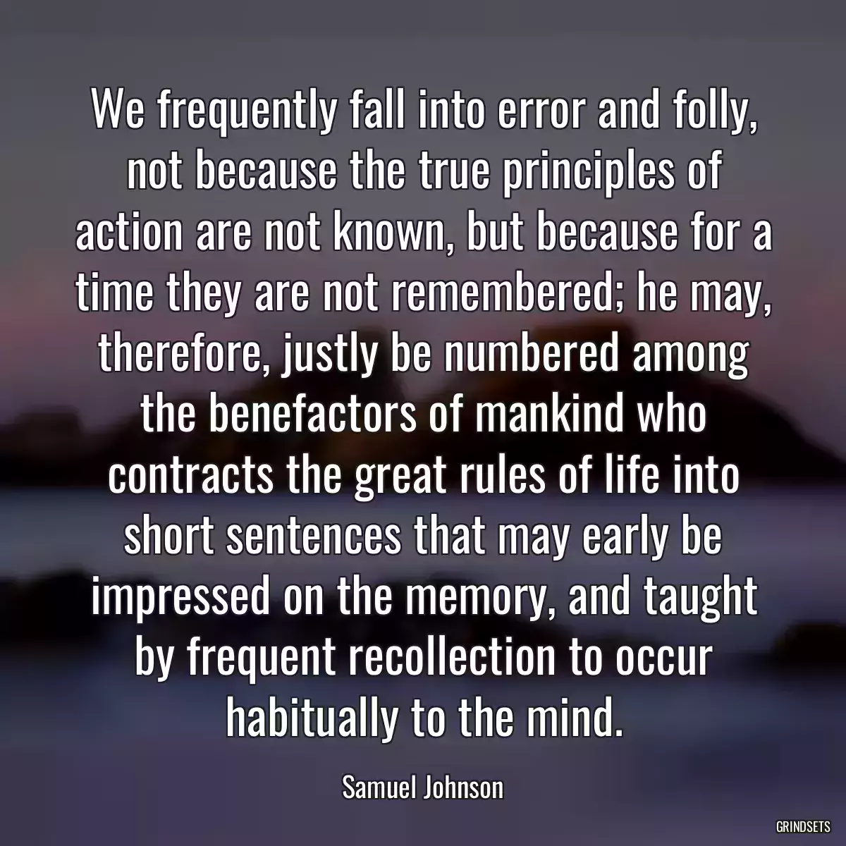 We frequently fall into error and folly, not because the true principles of action are not known, but because for a time they are not remembered; he may, therefore, justly be numbered among the benefactors of mankind who contracts the great rules of life into short sentences that may early be impressed on the memory, and taught by frequent recollection to occur habitually to the mind.