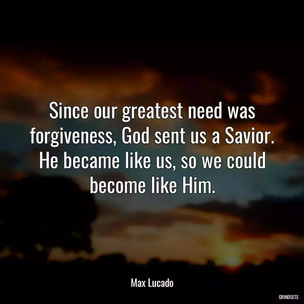 Since our greatest need was forgiveness, God sent us a Savior. He became like us, so we could become like Him.