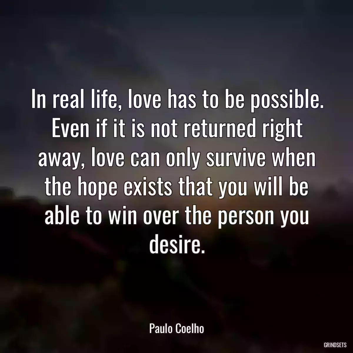 In real life, love has to be possible. Even if it is not returned right away, love can only survive when the hope exists that you will be able to win over the person you desire.