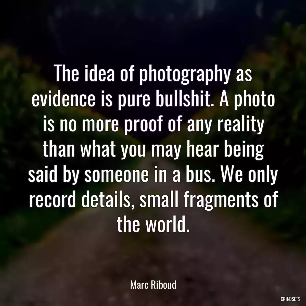 The idea of photography as evidence is pure bullshit. A photo is no more proof of any reality than what you may hear being said by someone in a bus. We only record details, small fragments of the world.