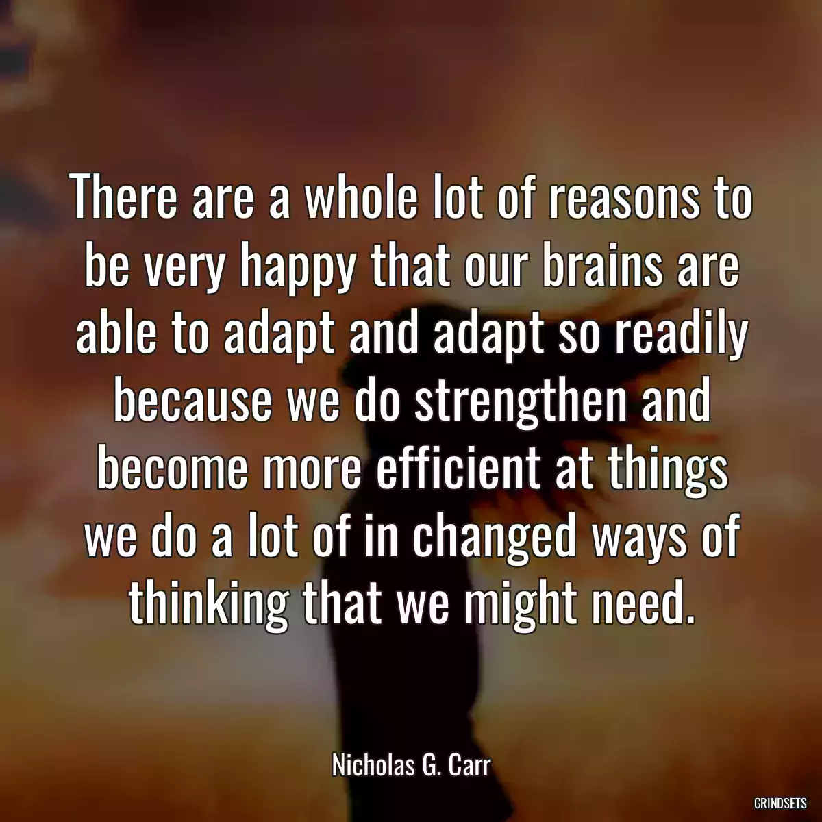 There are a whole lot of reasons to be very happy that our brains are able to adapt and adapt so readily because we do strengthen and become more efficient at things we do a lot of in changed ways of thinking that we might need.