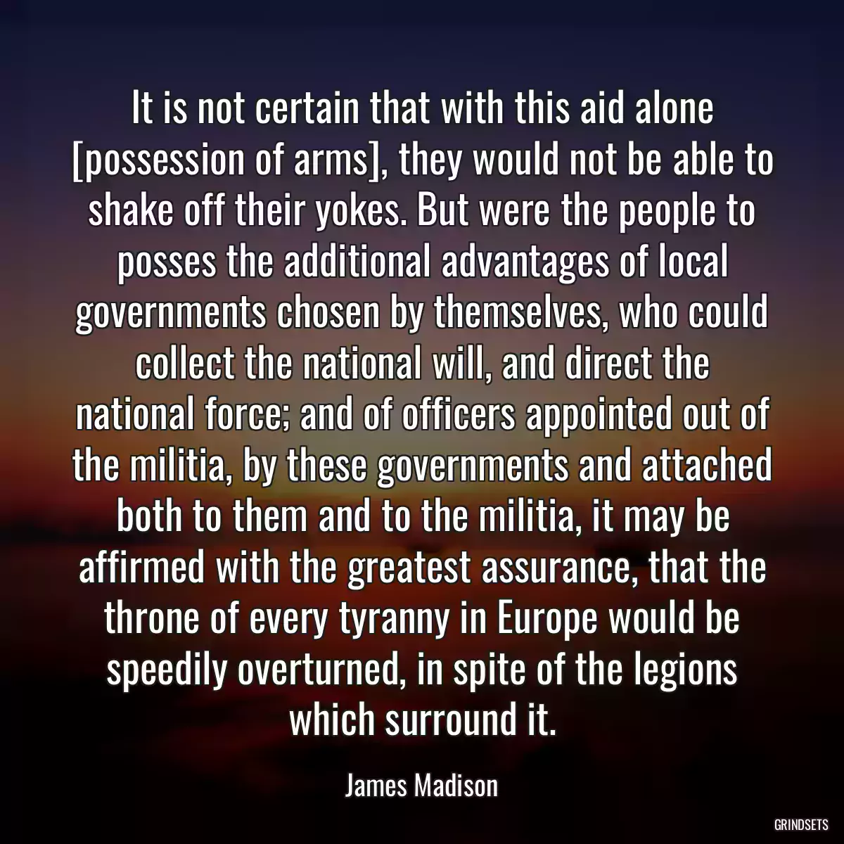 It is not certain that with this aid alone [possession of arms], they would not be able to shake off their yokes. But were the people to posses the additional advantages of local governments chosen by themselves, who could collect the national will, and direct the national force; and of officers appointed out of the militia, by these governments and attached both to them and to the militia, it may be affirmed with the greatest assurance, that the throne of every tyranny in Europe would be speedily overturned, in spite of the legions which surround it.