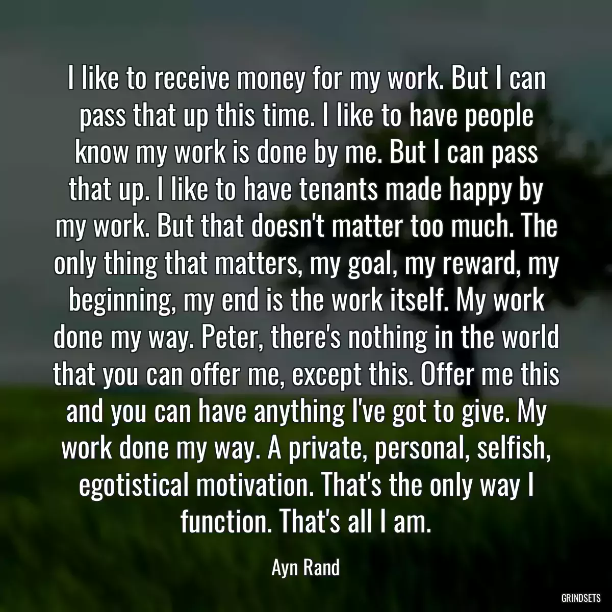 I like to receive money for my work. But I can pass that up this time. I like to have people know my work is done by me. But I can pass that up. I like to have tenants made happy by my work. But that doesn\'t matter too much. The only thing that matters, my goal, my reward, my beginning, my end is the work itself. My work done my way. Peter, there\'s nothing in the world that you can offer me, except this. Offer me this and you can have anything I\'ve got to give. My work done my way. A private, personal, selfish, egotistical motivation. That\'s the only way I function. That\'s all I am.