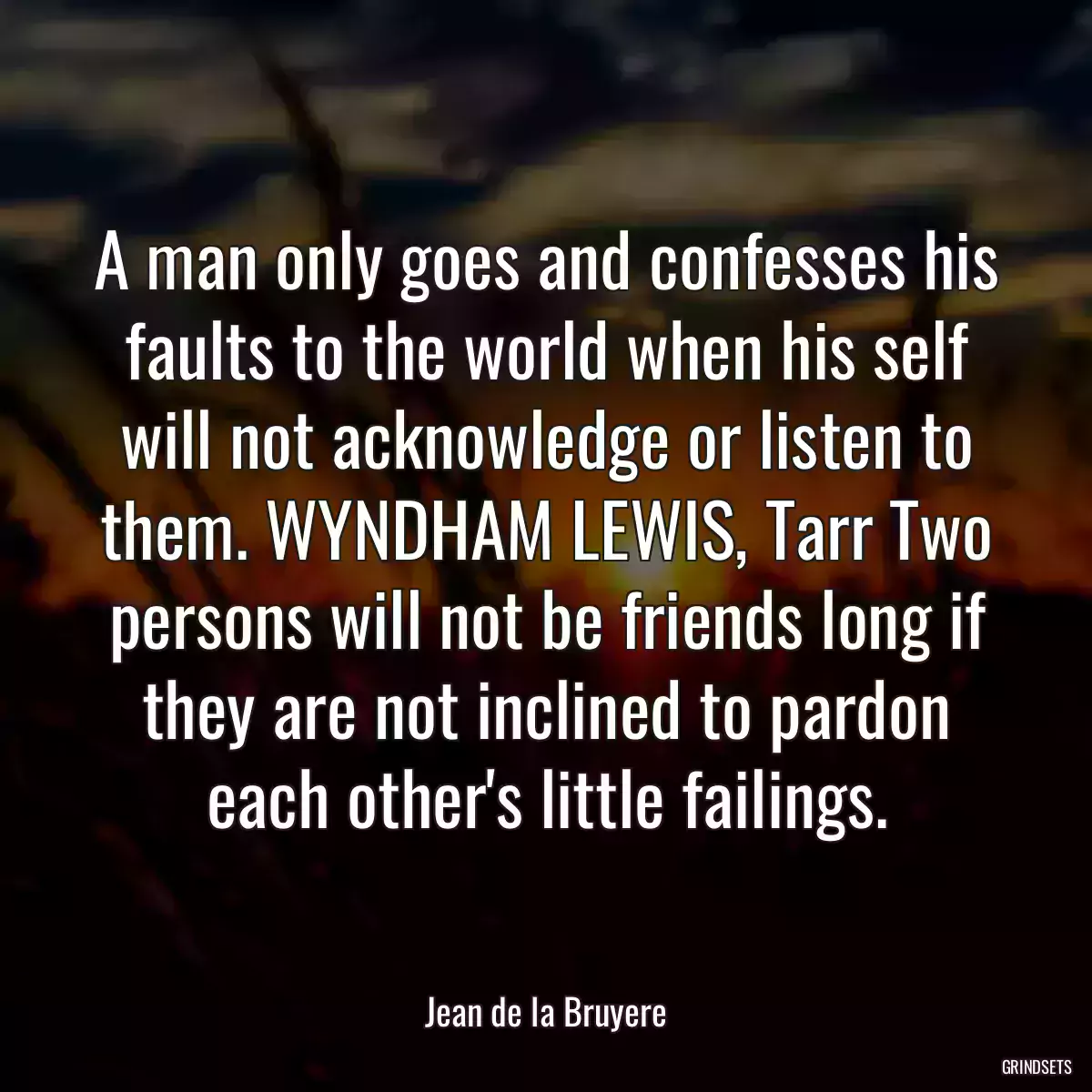 A man only goes and confesses his faults to the world when his self will not acknowledge or listen to them. WYNDHAM LEWIS, Tarr Two persons will not be friends long if they are not inclined to pardon each other\'s little failings.