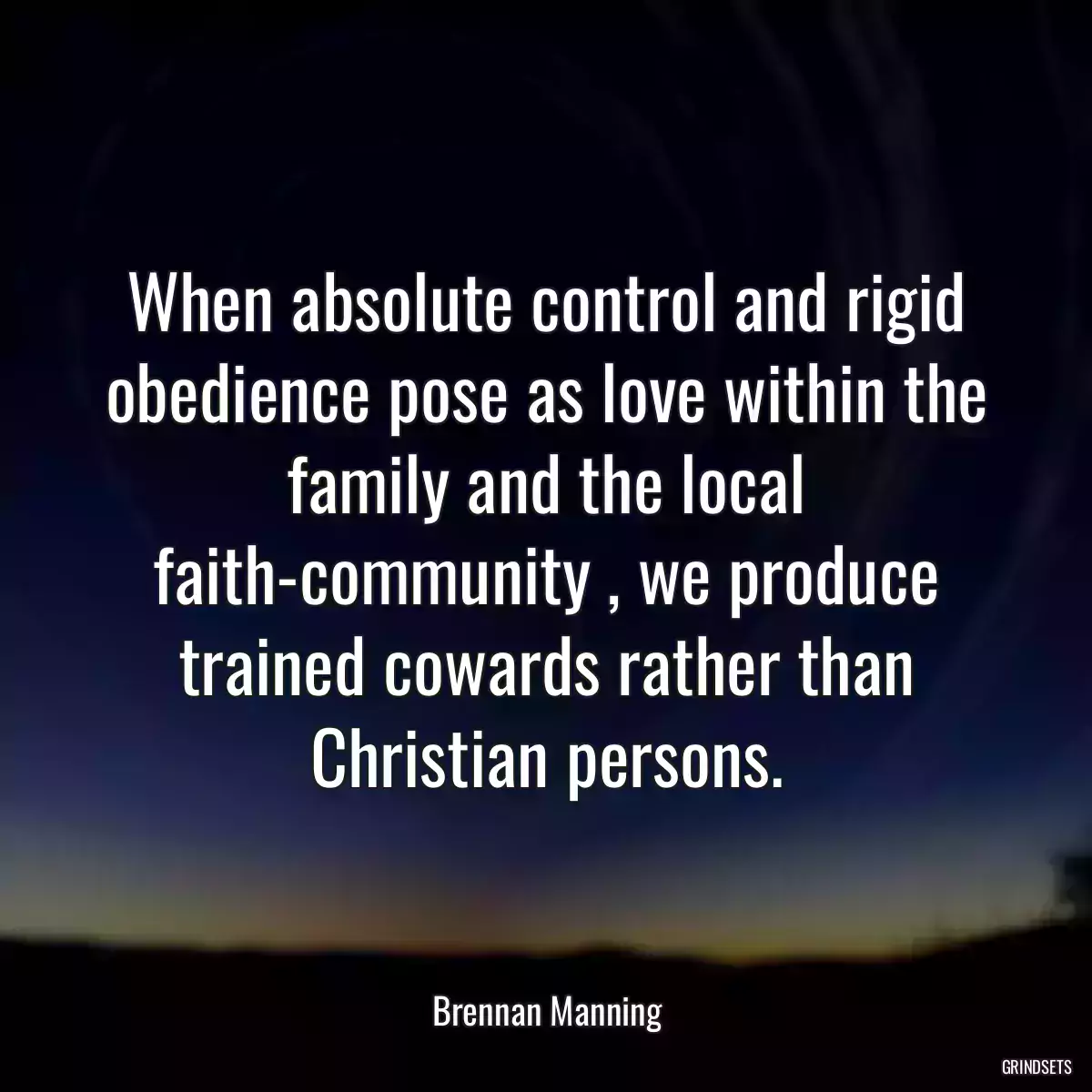 When absolute control and rigid obedience pose as love within the family and the local faith-community , we produce trained cowards rather than Christian persons.