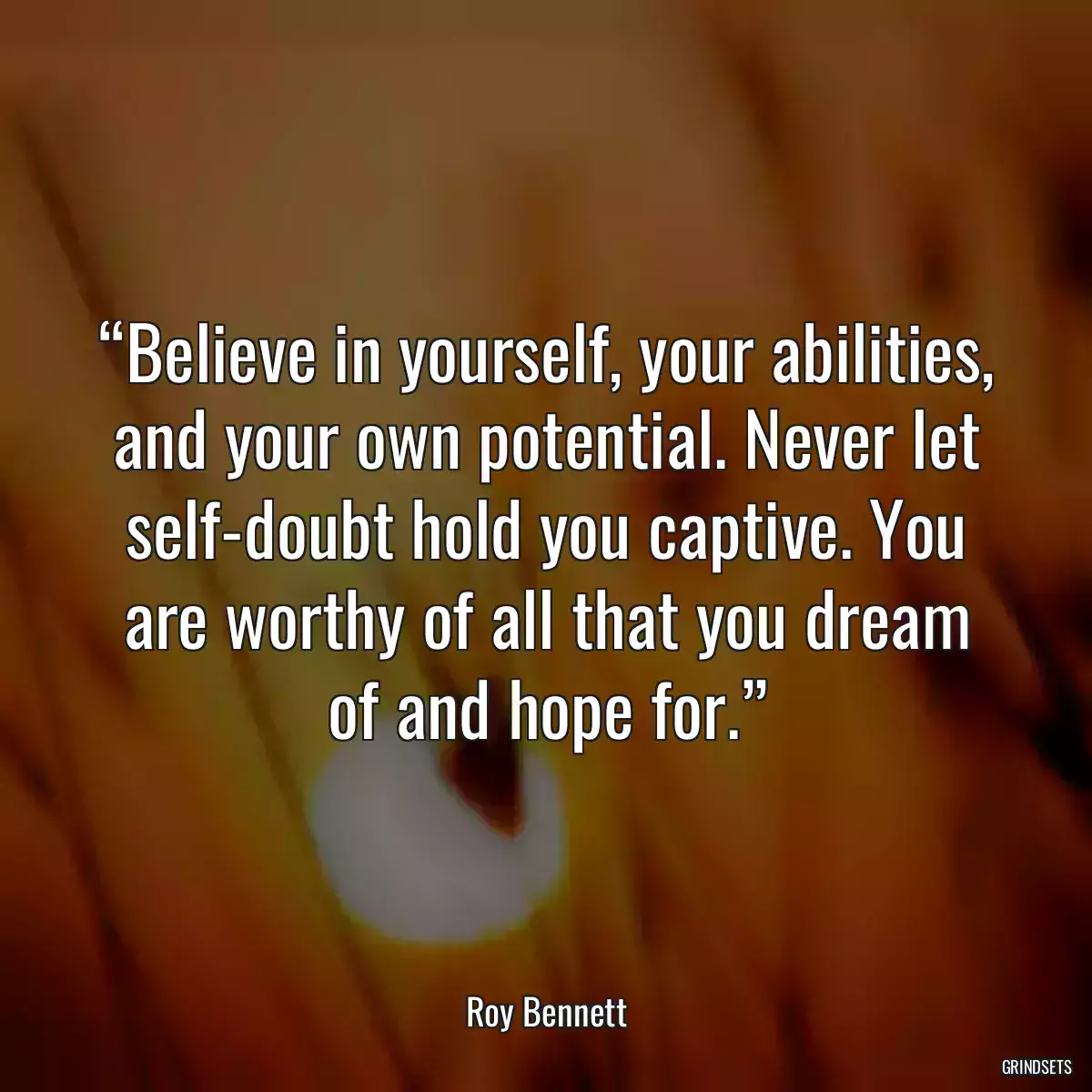 “Believe in yourself, your abilities, and your own potential. Never let self-doubt hold you captive. You are worthy of all that you dream of and hope for.”