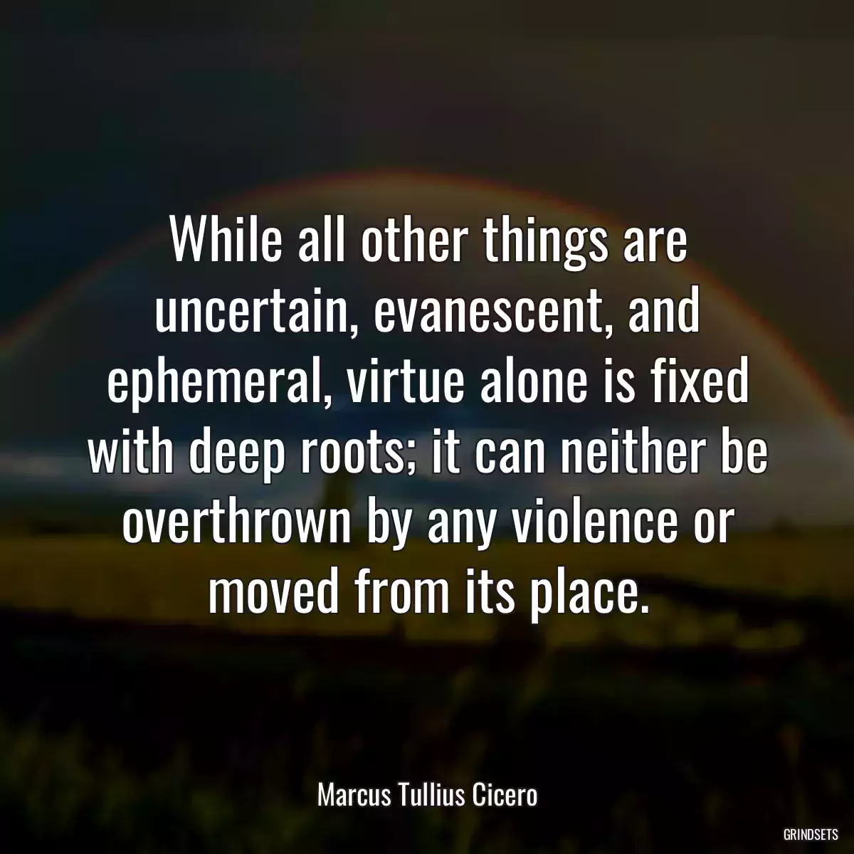 While all other things are uncertain, evanescent, and ephemeral, virtue alone is fixed with deep roots; it can neither be overthrown by any violence or moved from its place.