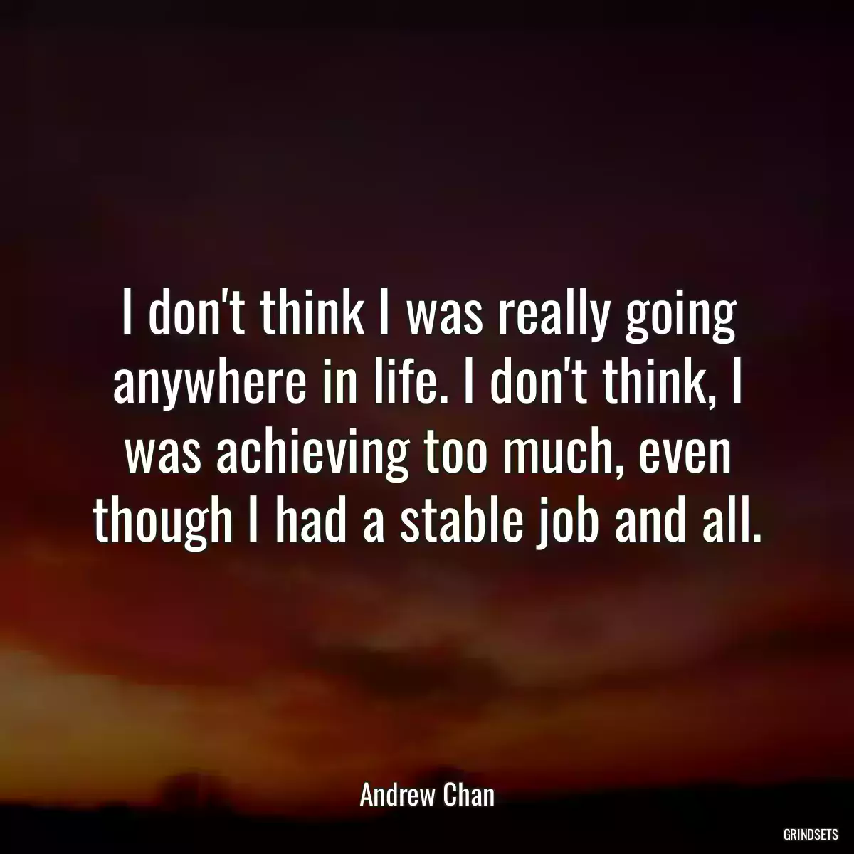 I don\'t think I was really going anywhere in life. I don\'t think, I was achieving too much, even though I had a stable job and all.