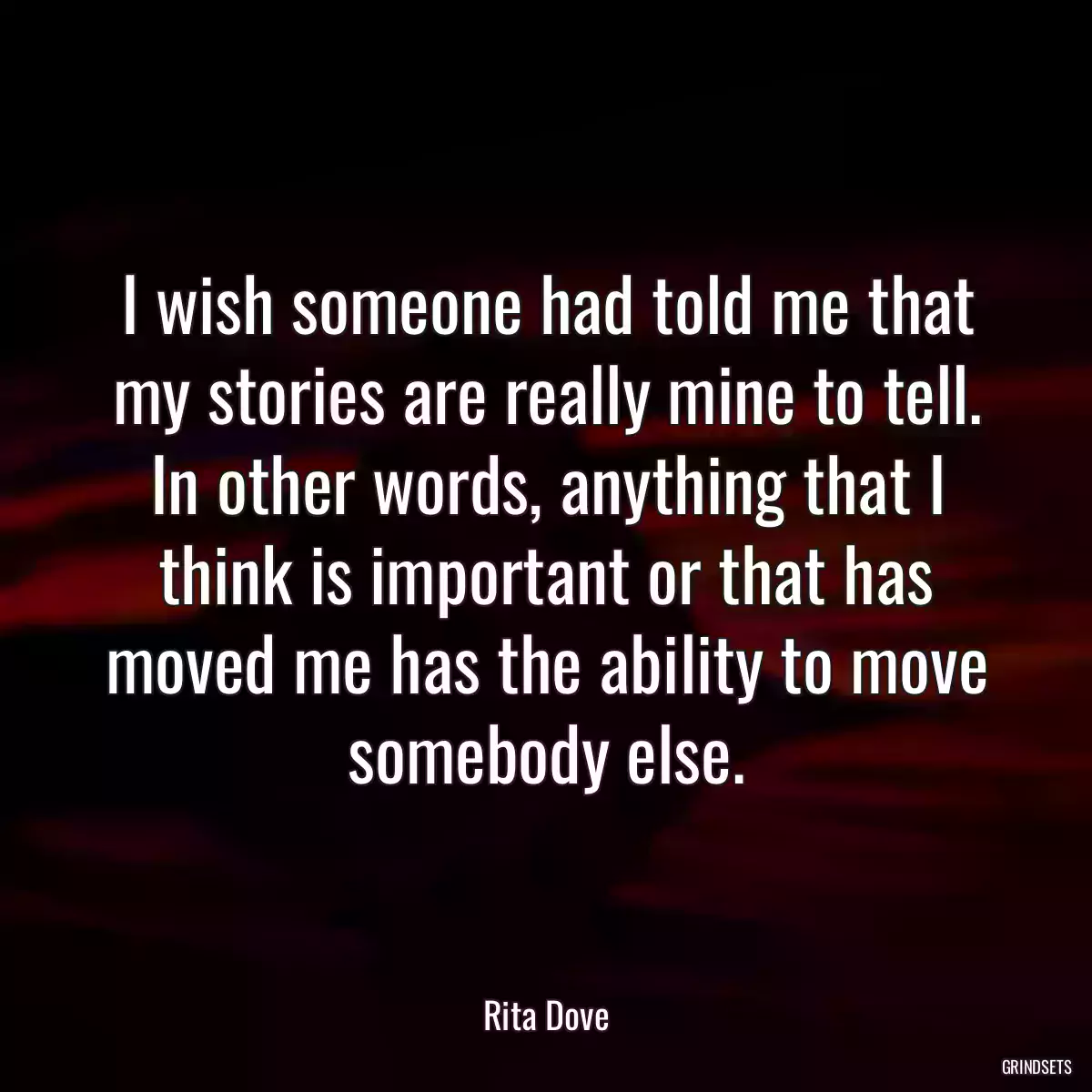 I wish someone had told me that my stories are really mine to tell. In other words, anything that I think is important or that has moved me has the ability to move somebody else.