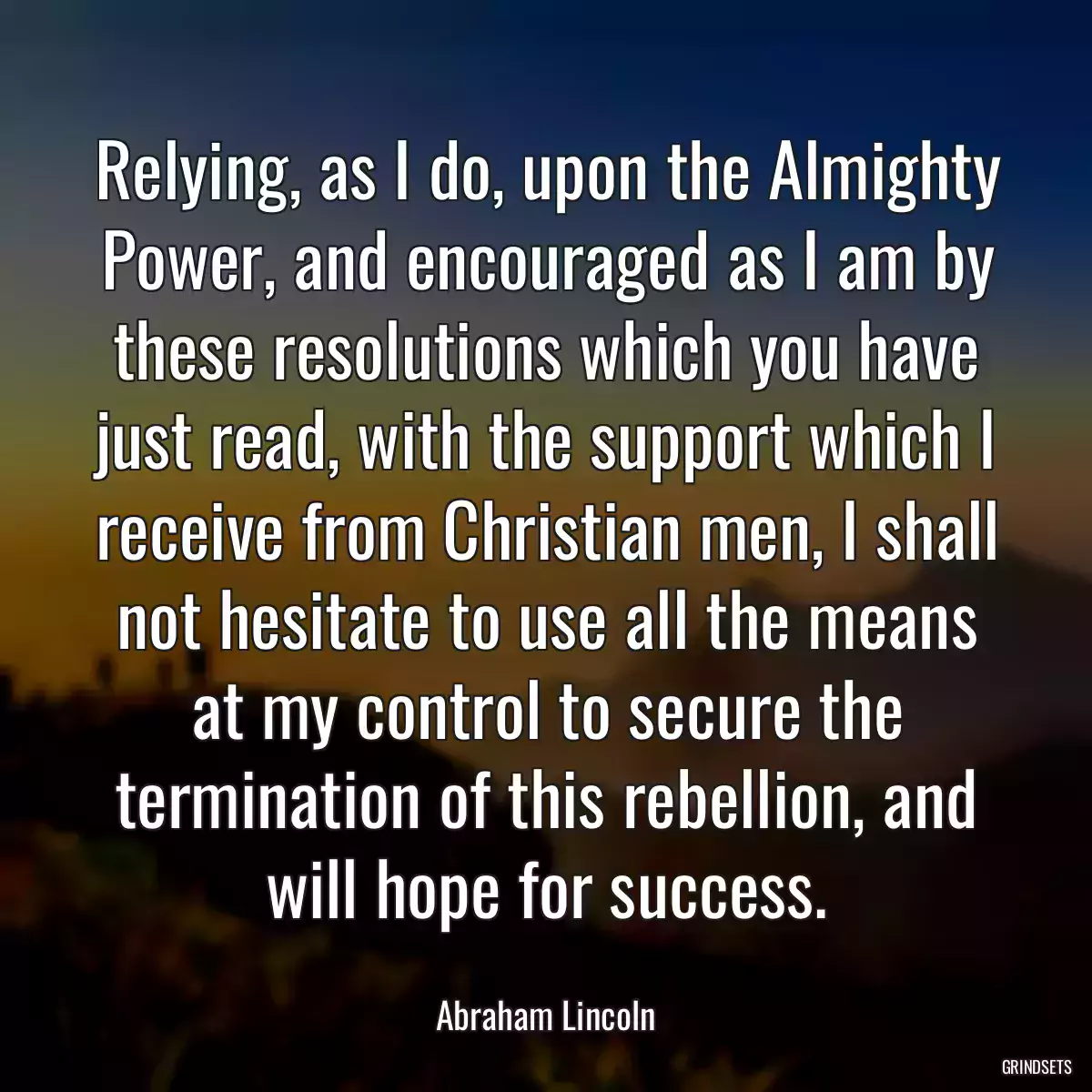 Relying, as I do, upon the Almighty Power, and encouraged as I am by these resolutions which you have just read, with the support which I receive from Christian men, I shall not hesitate to use all the means at my control to secure the termination of this rebellion, and will hope for success.