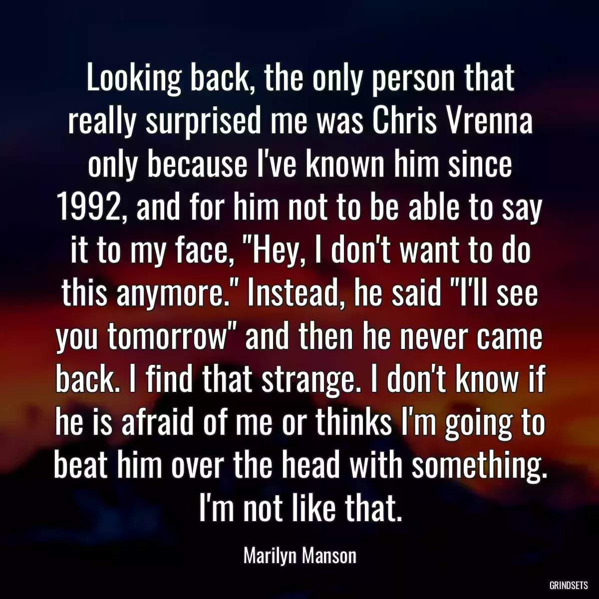 Looking back, the only person that really surprised me was Chris Vrenna only because I\'ve known him since 1992, and for him not to be able to say it to my face, \