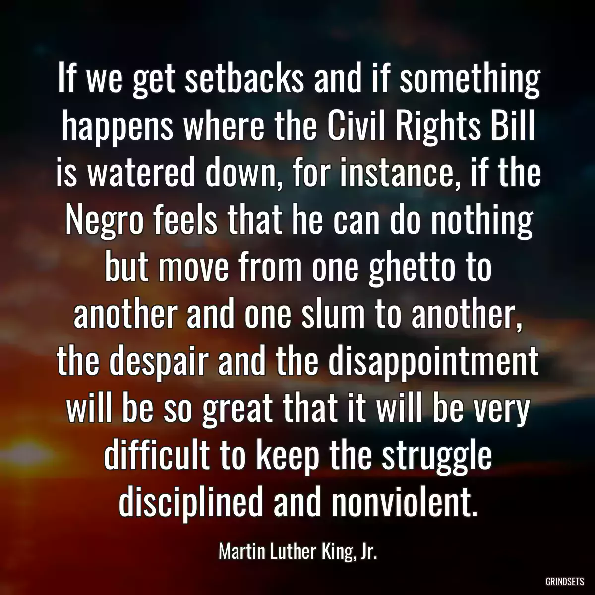 If we get setbacks and if something happens where the Civil Rights Bill is watered down, for instance, if the Negro feels that he can do nothing but move from one ghetto to another and one slum to another, the despair and the disappointment will be so great that it will be very difficult to keep the struggle disciplined and nonviolent.