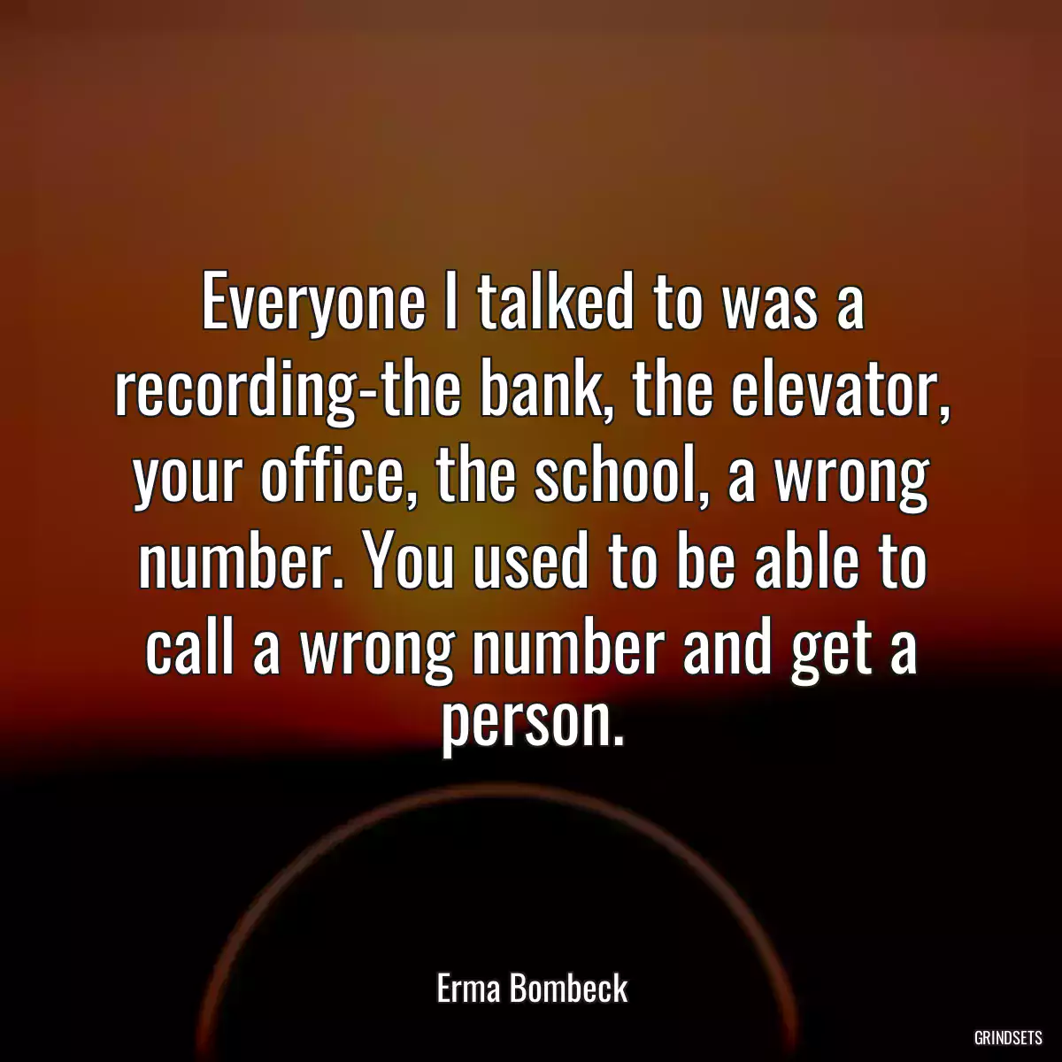 Everyone I talked to was a recording-the bank, the elevator, your office, the school, a wrong number. You used to be able to call a wrong number and get a person.