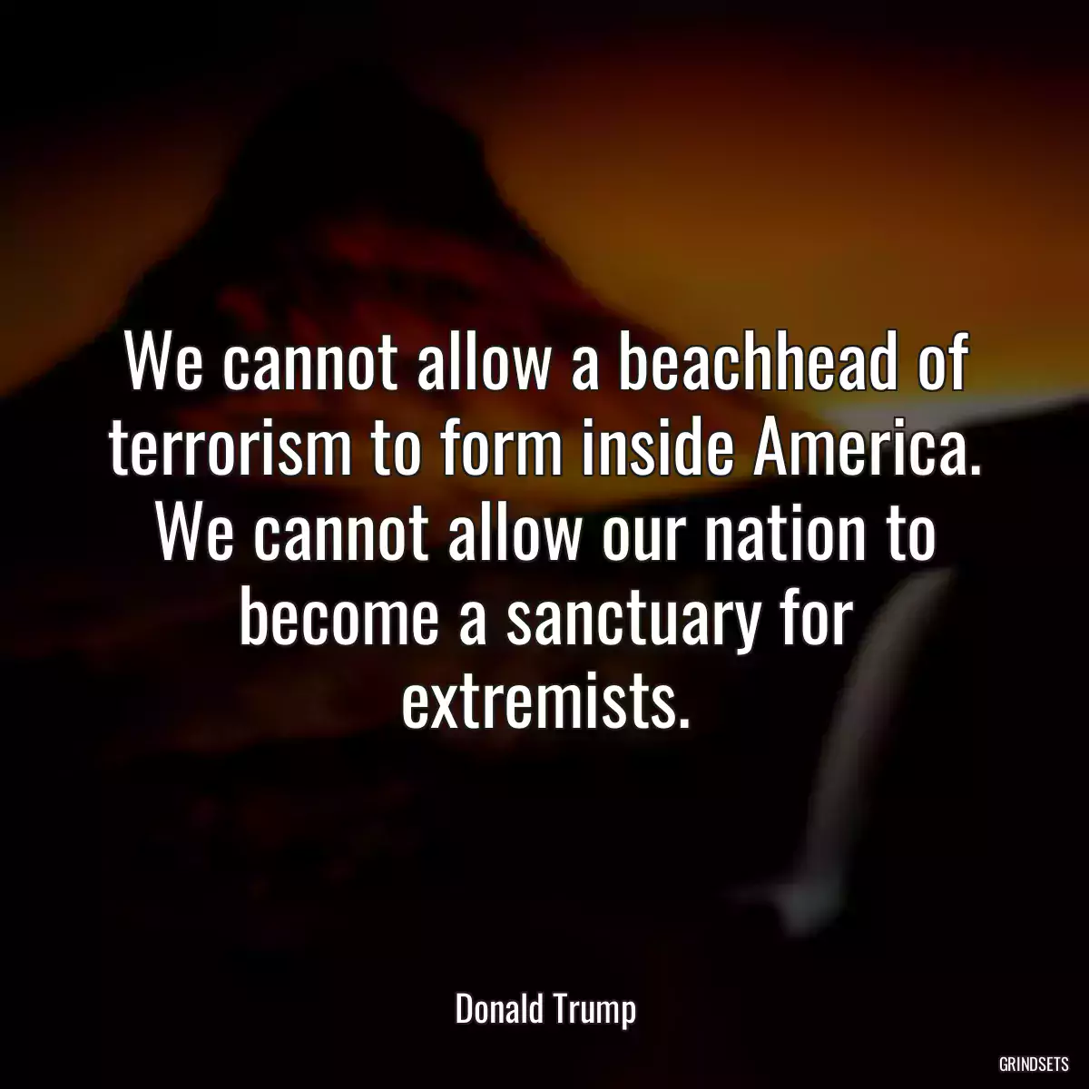 We cannot allow a beachhead of terrorism to form inside America. We cannot allow our nation to become a sanctuary for extremists.