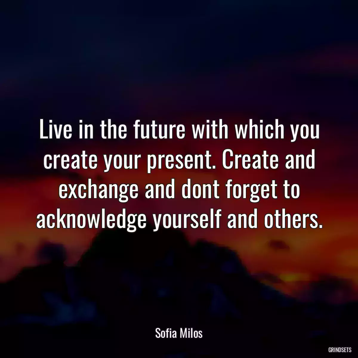 Live in the future with which you create your present. Create and exchange and dont forget to acknowledge yourself and others.