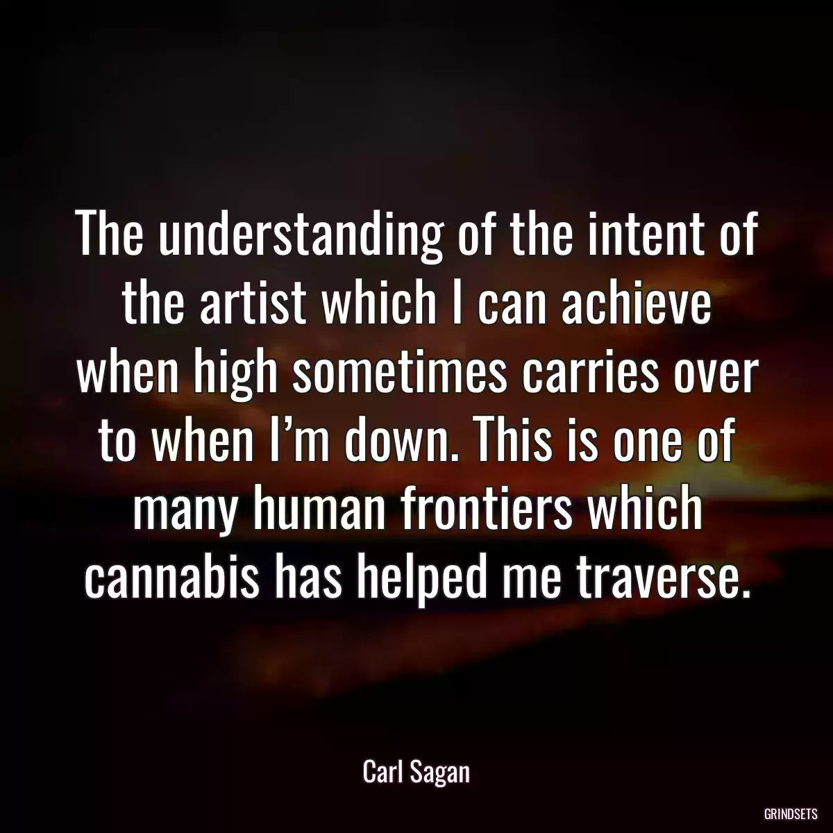 The understanding of the intent of the artist which I can achieve when high sometimes carries over to when I’m down. This is one of many human frontiers which cannabis has helped me traverse.