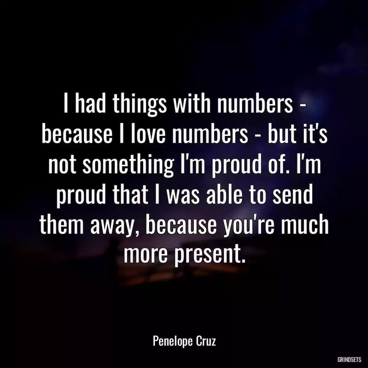 I had things with numbers - because I love numbers - but it\'s not something I\'m proud of. I\'m proud that I was able to send them away, because you\'re much more present.