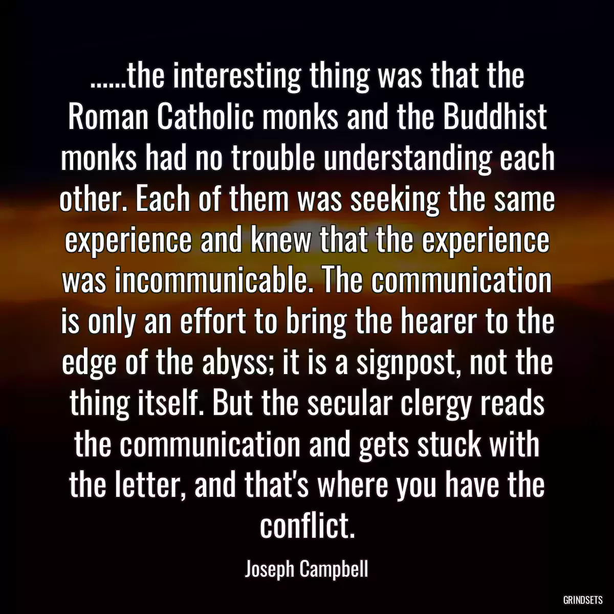 ......the interesting thing was that the Roman Catholic monks and the Buddhist monks had no trouble understanding each other. Each of them was seeking the same experience and knew that the experience was incommunicable. The communication is only an effort to bring the hearer to the edge of the abyss; it is a signpost, not the thing itself. But the secular clergy reads the communication and gets stuck with the letter, and that\'s where you have the conflict.