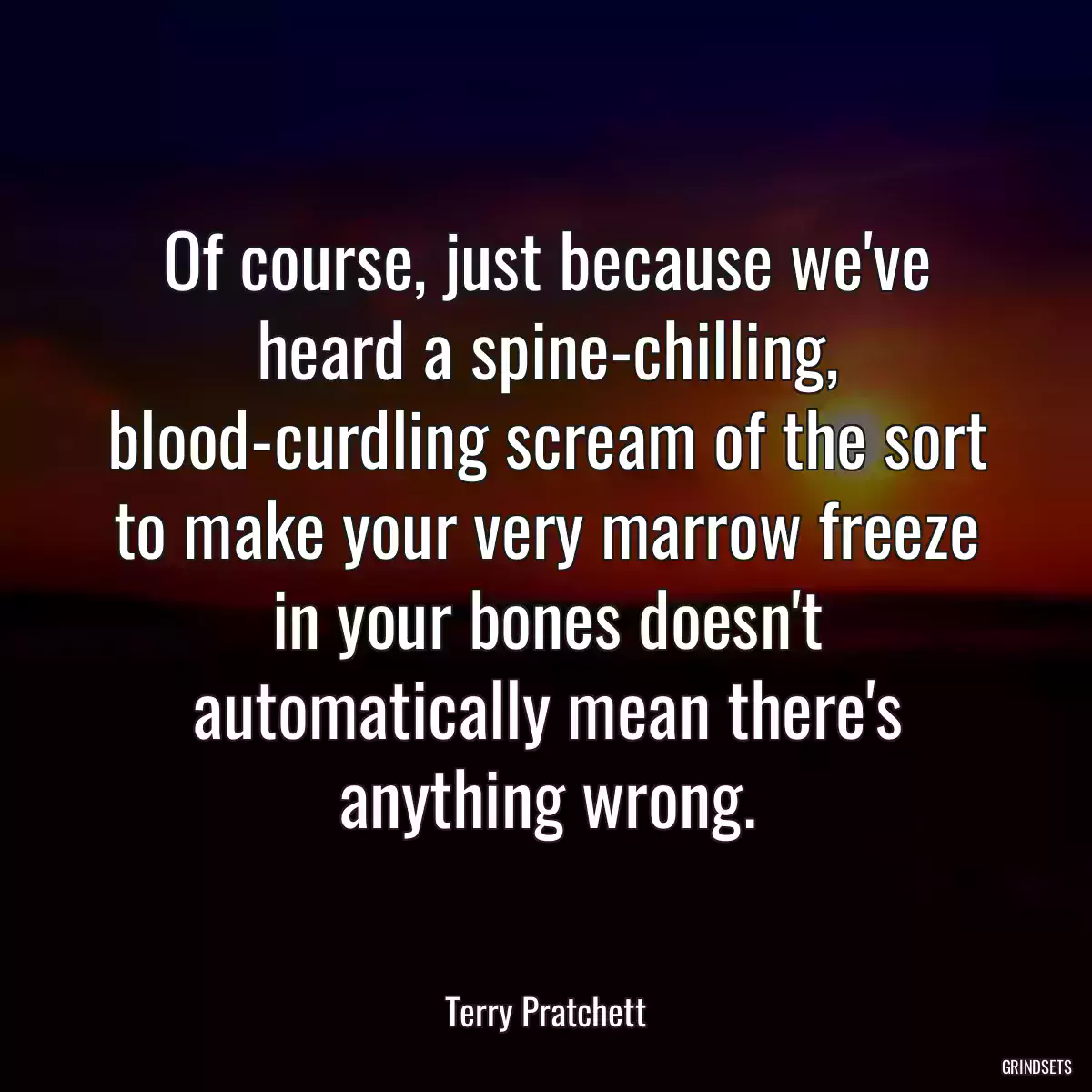 Of course, just because we\'ve heard a spine-chilling, blood-curdling scream of the sort to make your very marrow freeze in your bones doesn\'t automatically mean there\'s anything wrong.