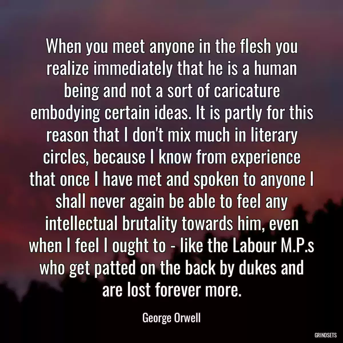 When you meet anyone in the flesh you realize immediately that he is a human being and not a sort of caricature embodying certain ideas. It is partly for this reason that I don\'t mix much in literary circles, because I know from experience that once I have met and spoken to anyone I shall never again be able to feel any intellectual brutality towards him, even when I feel I ought to - like the Labour M.P.s who get patted on the back by dukes and are lost forever more.