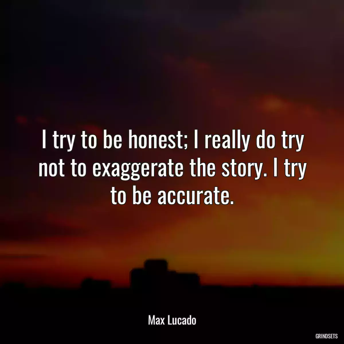 I try to be honest; I really do try not to exaggerate the story. I try to be accurate.