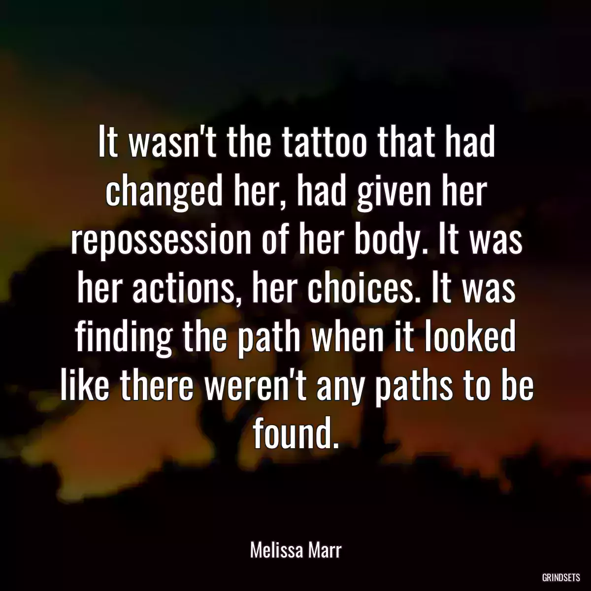 It wasn\'t the tattoo that had changed her, had given her repossession of her body. It was her actions, her choices. It was finding the path when it looked like there weren\'t any paths to be found.