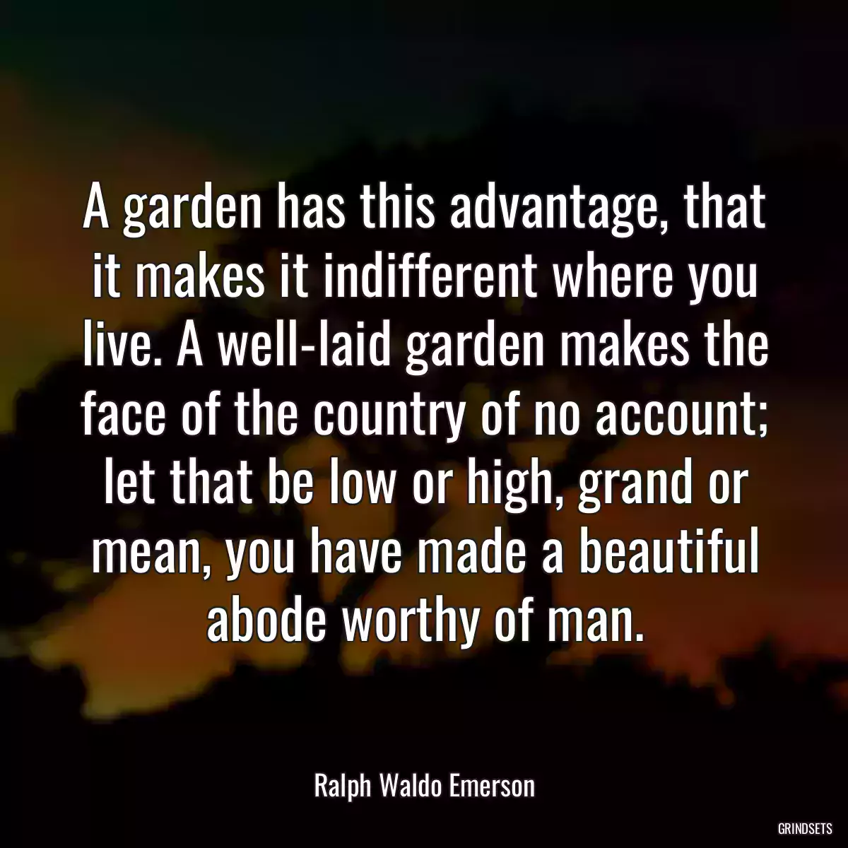 A garden has this advantage, that it makes it indifferent where you live. A well-laid garden makes the face of the country of no account; let that be low or high, grand or mean, you have made a beautiful abode worthy of man.