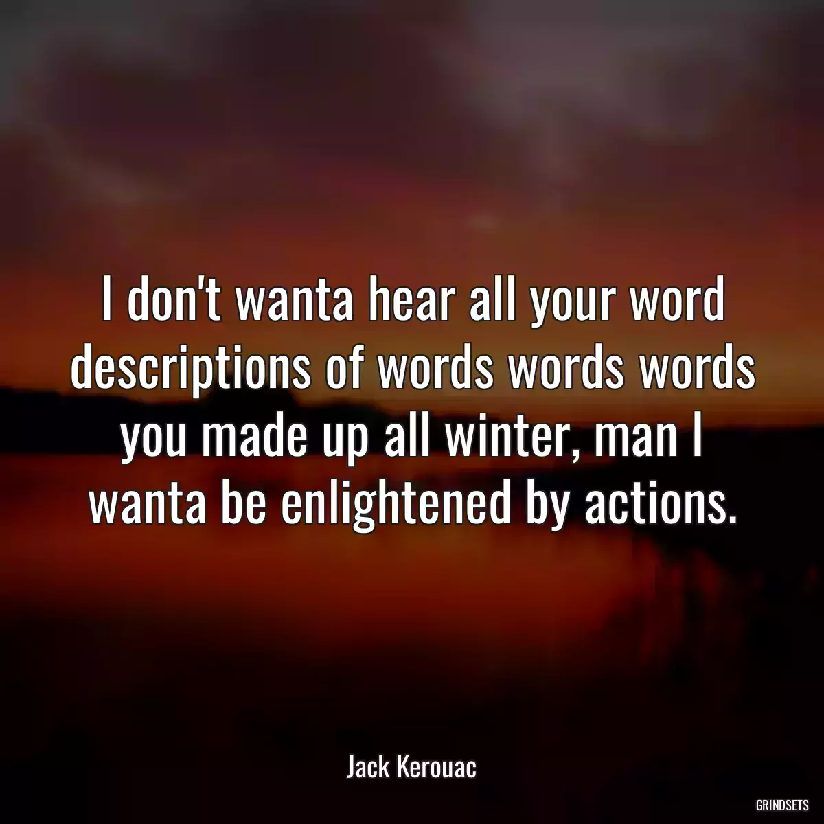 I don\'t wanta hear all your word descriptions of words words words you made up all winter, man I wanta be enlightened by actions.