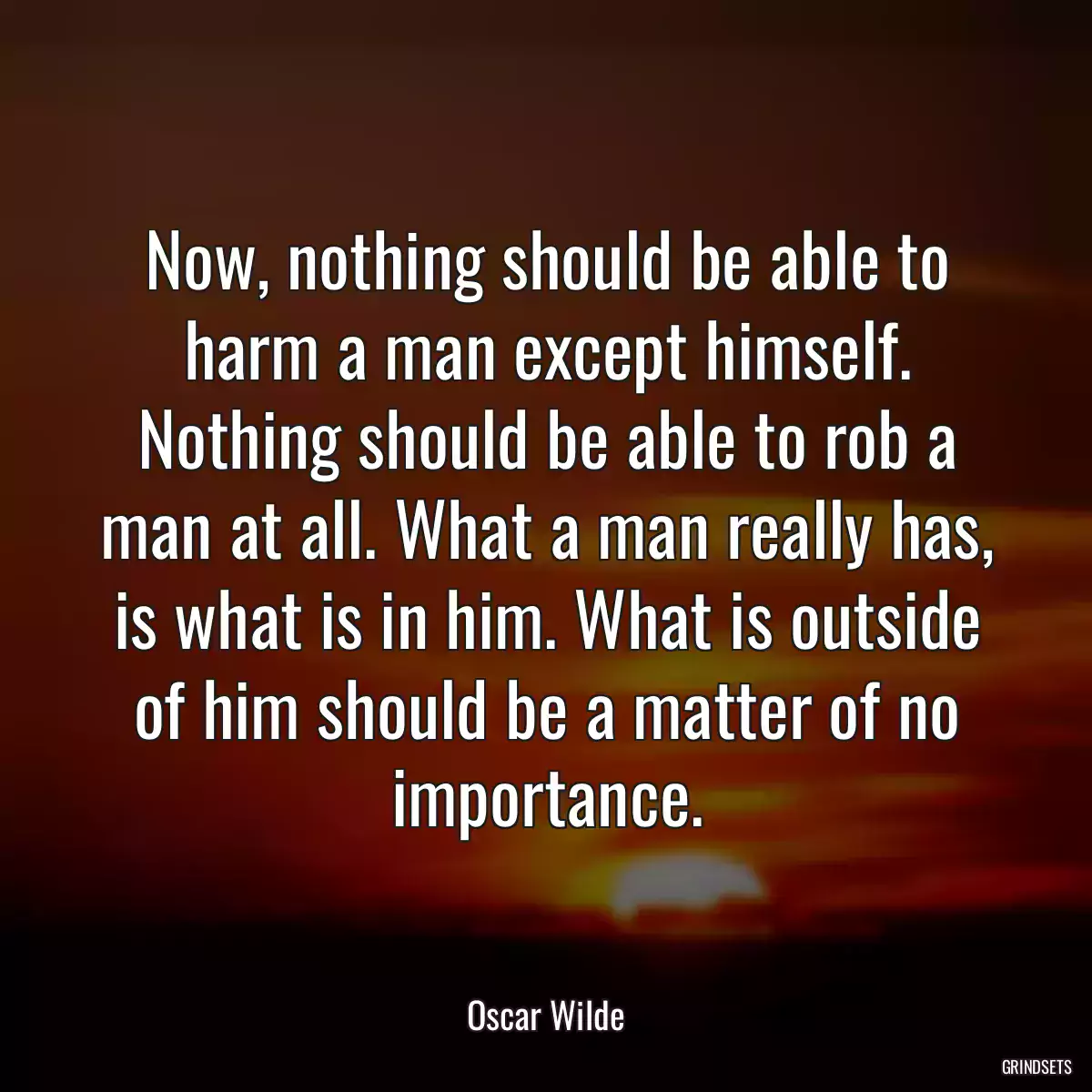 Now, nothing should be able to harm a man except himself. Nothing should be able to rob a man at all. What a man really has, is what is in him. What is outside of him should be a matter of no importance.