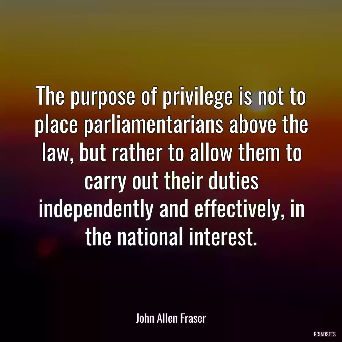 The purpose of privilege is not to place parliamentarians above the law, but rather to allow them to carry out their duties independently and effectively, in the national interest.