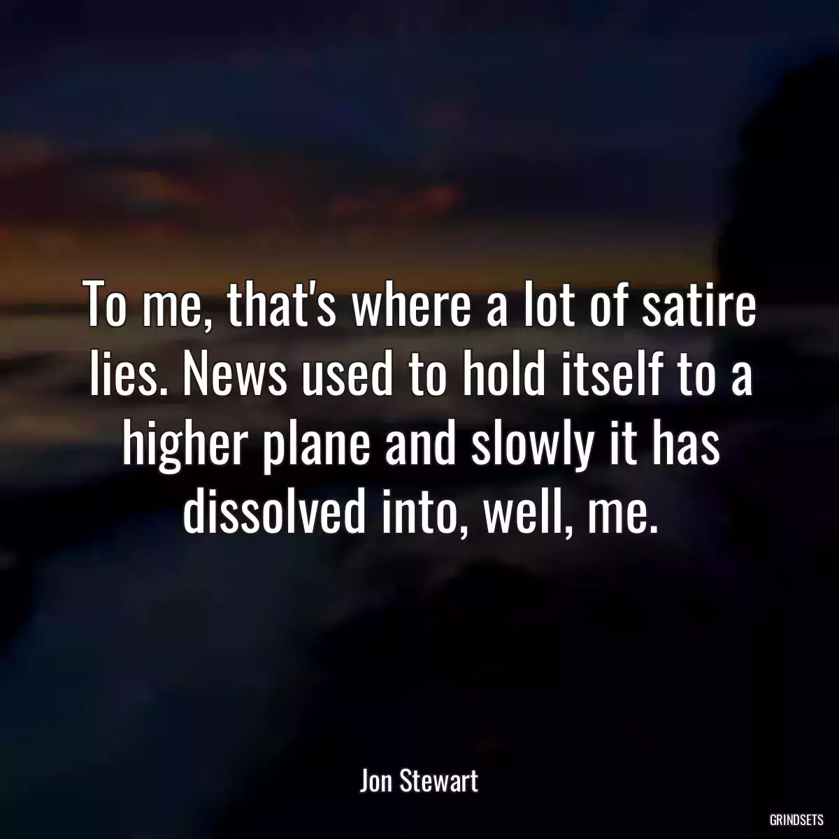 To me, that\'s where a lot of satire lies. News used to hold itself to a higher plane and slowly it has dissolved into, well, me.