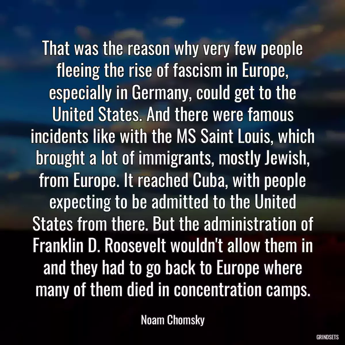 That was the reason why very few people fleeing the rise of fascism in Europe, especially in Germany, could get to the United States. And there were famous incidents like with the MS Saint Louis, which brought a lot of immigrants, mostly Jewish, from Europe. It reached Cuba, with people expecting to be admitted to the United States from there. But the administration of Franklin D. Roosevelt wouldn\'t allow them in and they had to go back to Europe where many of them died in concentration camps.