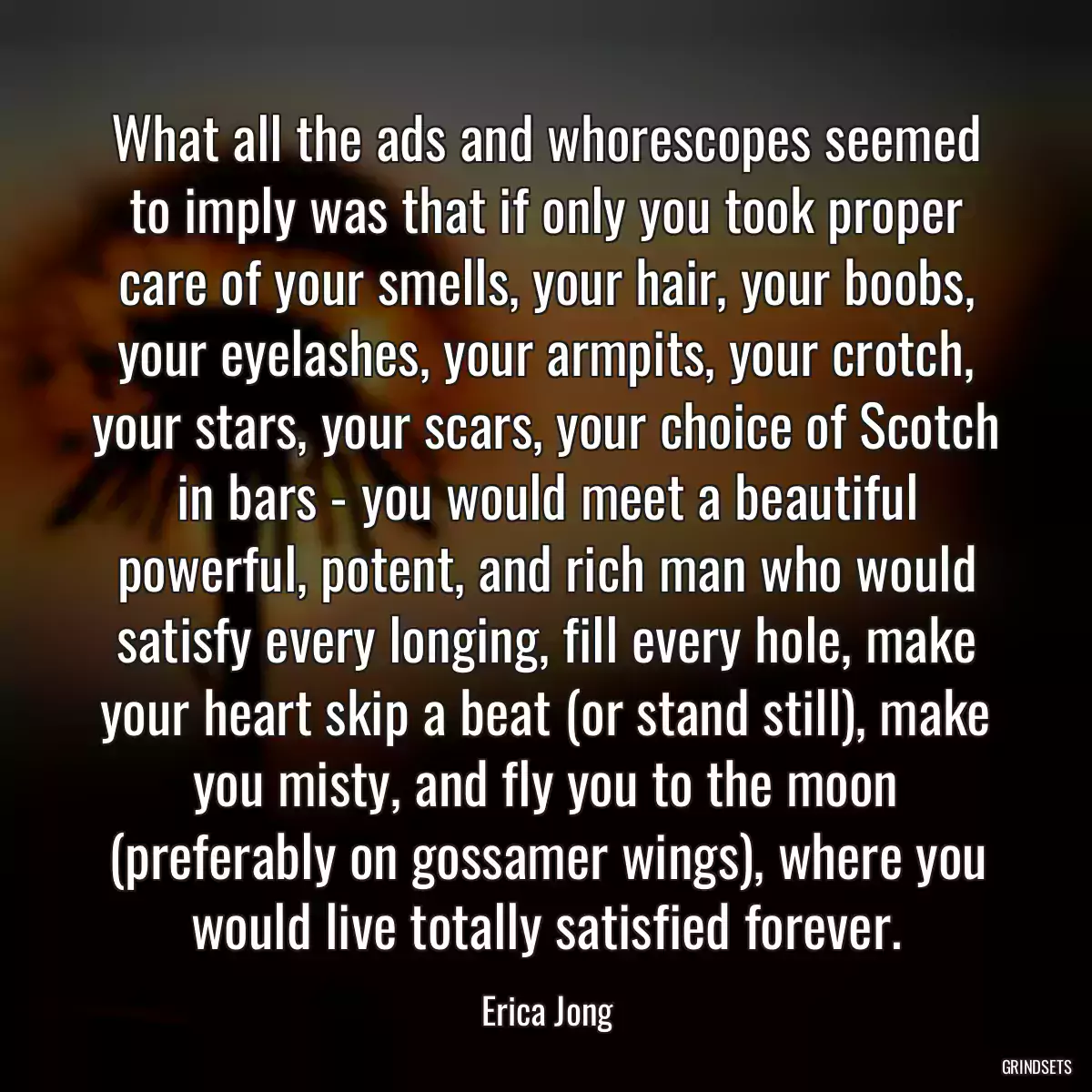 What all the ads and whorescopes seemed to imply was that if only you took proper care of your smells, your hair, your boobs, your eyelashes, your armpits, your crotch, your stars, your scars, your choice of Scotch in bars - you would meet a beautiful powerful, potent, and rich man who would satisfy every longing, fill every hole, make your heart skip a beat (or stand still), make you misty, and fly you to the moon (preferably on gossamer wings), where you would live totally satisfied forever.